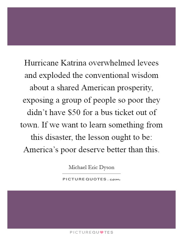 Hurricane Katrina overwhelmed levees and exploded the conventional wisdom about a shared American prosperity, exposing a group of people so poor they didn't have $50 for a bus ticket out of town. If we want to learn something from this disaster, the lesson ought to be: America's poor deserve better than this Picture Quote #1