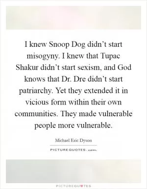 I knew Snoop Dog didn’t start misogyny. I knew that Tupac Shakur didn’t start sexism, and God knows that Dr. Dre didn’t start patriarchy. Yet they extended it in vicious form within their own communities. They made vulnerable people more vulnerable Picture Quote #1