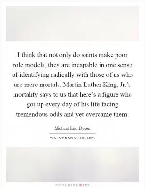 I think that not only do saints make poor role models, they are incapable in one sense of identifying radically with those of us who are mere mortals. Martin Luther King, Jr.’s mortality says to us that here’s a figure who got up every day of his life facing tremendous odds and yet overcame them Picture Quote #1