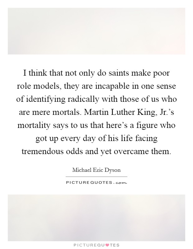 I think that not only do saints make poor role models, they are incapable in one sense of identifying radically with those of us who are mere mortals. Martin Luther King, Jr.'s mortality says to us that here's a figure who got up every day of his life facing tremendous odds and yet overcame them Picture Quote #1