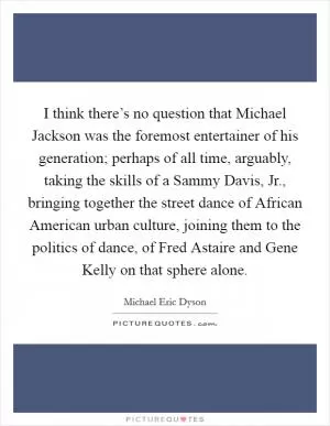 I think there’s no question that Michael Jackson was the foremost entertainer of his generation; perhaps of all time, arguably, taking the skills of a Sammy Davis, Jr., bringing together the street dance of African American urban culture, joining them to the politics of dance, of Fred Astaire and Gene Kelly on that sphere alone Picture Quote #1