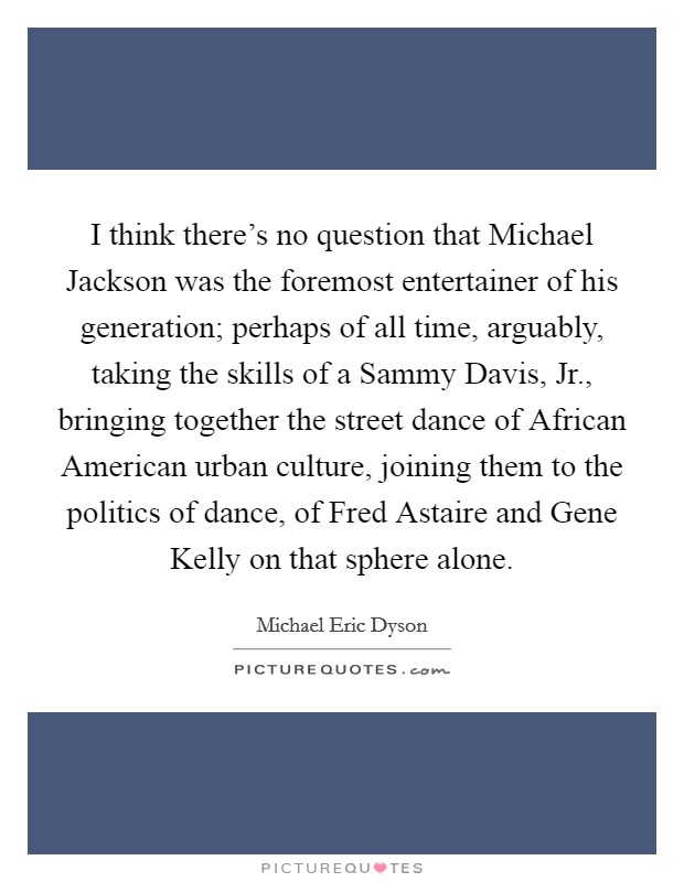 I think there's no question that Michael Jackson was the foremost entertainer of his generation; perhaps of all time, arguably, taking the skills of a Sammy Davis, Jr., bringing together the street dance of African American urban culture, joining them to the politics of dance, of Fred Astaire and Gene Kelly on that sphere alone Picture Quote #1