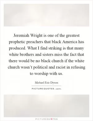 Jeremiah Wright is one of the greatest prophetic preachers that black America has produced. What I find striking is that many white brothers and sisters miss the fact that there would be no black church if the white church wasn’t political and racist in refusing to worship with us Picture Quote #1