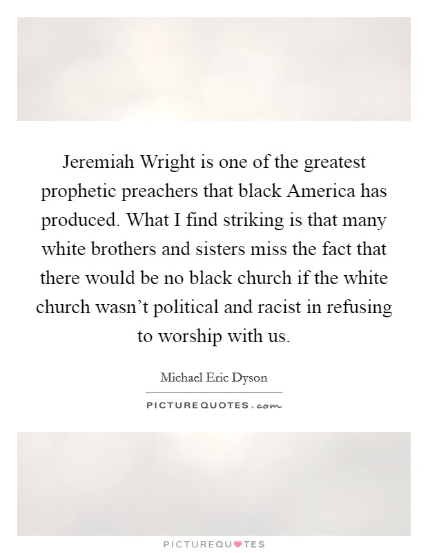 Jeremiah Wright is one of the greatest prophetic preachers that black America has produced. What I find striking is that many white brothers and sisters miss the fact that there would be no black church if the white church wasn't political and racist in refusing to worship with us Picture Quote #1