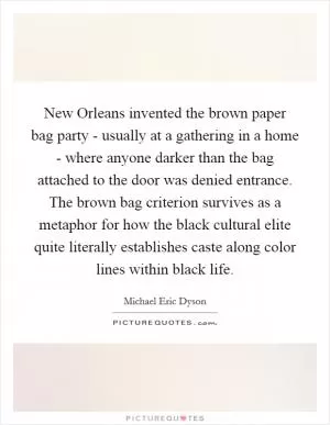 New Orleans invented the brown paper bag party - usually at a gathering in a home - where anyone darker than the bag attached to the door was denied entrance. The brown bag criterion survives as a metaphor for how the black cultural elite quite literally establishes caste along color lines within black life Picture Quote #1