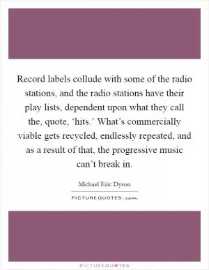 Record labels collude with some of the radio stations, and the radio stations have their play lists, dependent upon what they call the, quote, ‘hits.’ What’s commercially viable gets recycled, endlessly repeated, and as a result of that, the progressive music can’t break in Picture Quote #1