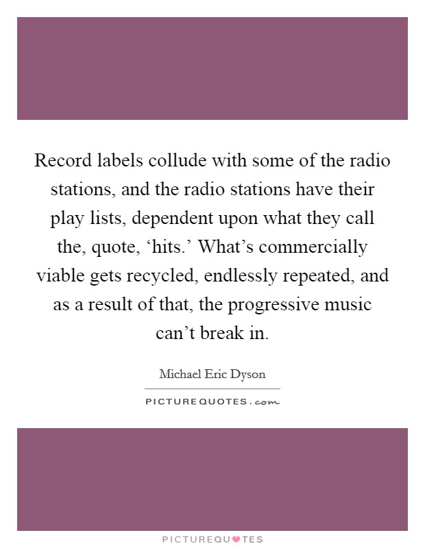 Record labels collude with some of the radio stations, and the radio stations have their play lists, dependent upon what they call the, quote, ‘hits.' What's commercially viable gets recycled, endlessly repeated, and as a result of that, the progressive music can't break in Picture Quote #1