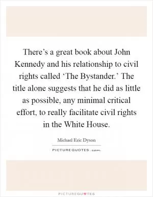 There’s a great book about John Kennedy and his relationship to civil rights called ‘The Bystander.’ The title alone suggests that he did as little as possible, any minimal critical effort, to really facilitate civil rights in the White House Picture Quote #1