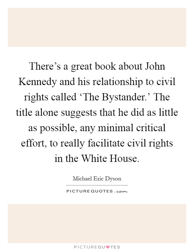 There's a great book about John Kennedy and his relationship to civil rights called ‘The Bystander.' The title alone suggests that he did as little as possible, any minimal critical effort, to really facilitate civil rights in the White House Picture Quote #1