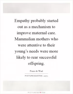 Empathy probably started out as a mechanism to improve maternal care. Mammalian mothers who were attentive to their young’s needs were more likely to rear successful offspring Picture Quote #1
