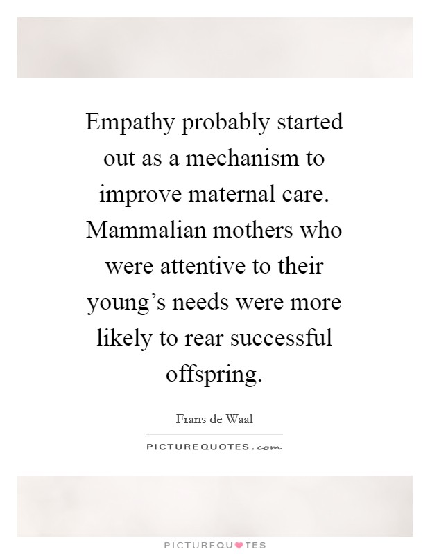 Empathy probably started out as a mechanism to improve maternal care. Mammalian mothers who were attentive to their young's needs were more likely to rear successful offspring Picture Quote #1