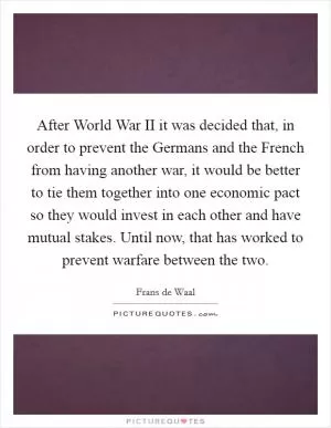 After World War II it was decided that, in order to prevent the Germans and the French from having another war, it would be better to tie them together into one economic pact so they would invest in each other and have mutual stakes. Until now, that has worked to prevent warfare between the two Picture Quote #1