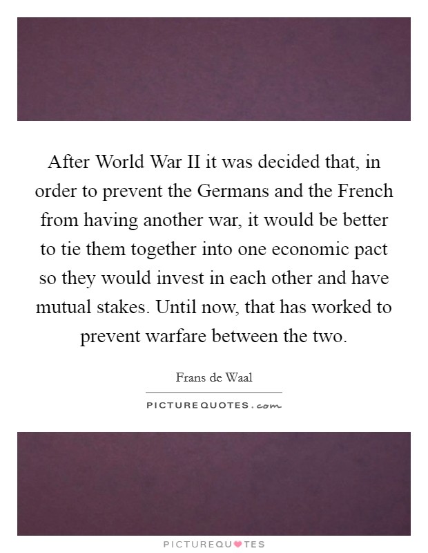After World War II it was decided that, in order to prevent the Germans and the French from having another war, it would be better to tie them together into one economic pact so they would invest in each other and have mutual stakes. Until now, that has worked to prevent warfare between the two Picture Quote #1