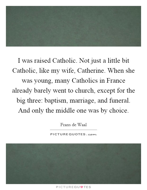 I was raised Catholic. Not just a little bit Catholic, like my wife, Catherine. When she was young, many Catholics in France already barely went to church, except for the big three: baptism, marriage, and funeral. And only the middle one was by choice Picture Quote #1