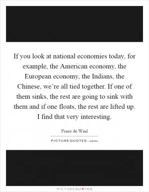 If you look at national economies today, for example, the American economy, the European economy, the Indians, the Chinese, we’re all tied together. If one of them sinks, the rest are going to sink with them and if one floats, the rest are lifted up. I find that very interesting Picture Quote #1