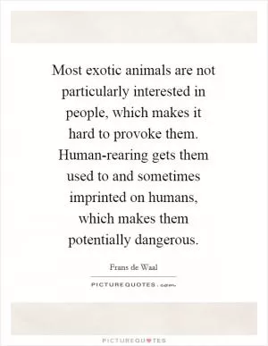 Most exotic animals are not particularly interested in people, which makes it hard to provoke them. Human-rearing gets them used to and sometimes imprinted on humans, which makes them potentially dangerous Picture Quote #1
