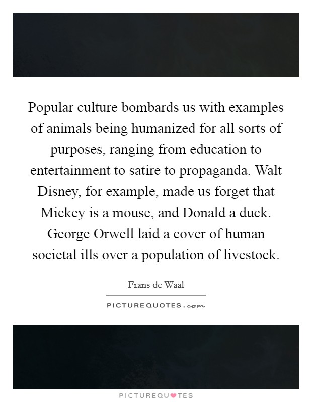 Popular culture bombards us with examples of animals being humanized for all sorts of purposes, ranging from education to entertainment to satire to propaganda. Walt Disney, for example, made us forget that Mickey is a mouse, and Donald a duck. George Orwell laid a cover of human societal ills over a population of livestock Picture Quote #1