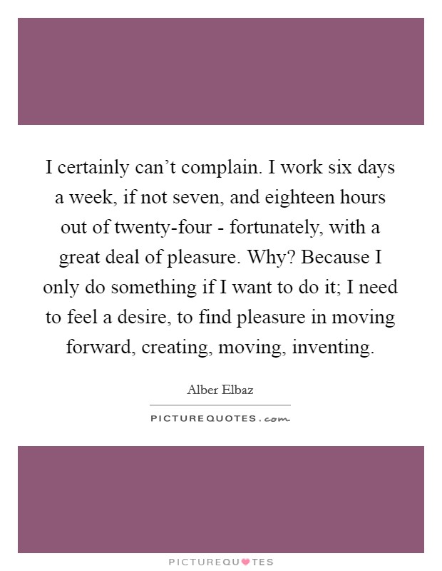 I certainly can't complain. I work six days a week, if not seven, and eighteen hours out of twenty-four - fortunately, with a great deal of pleasure. Why? Because I only do something if I want to do it; I need to feel a desire, to find pleasure in moving forward, creating, moving, inventing Picture Quote #1