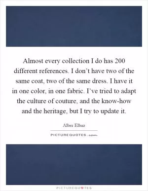 Almost every collection I do has 200 different references. I don’t have two of the same coat, two of the same dress. I have it in one color, in one fabric. I’ve tried to adapt the culture of couture, and the know-how and the heritage, but I try to update it Picture Quote #1