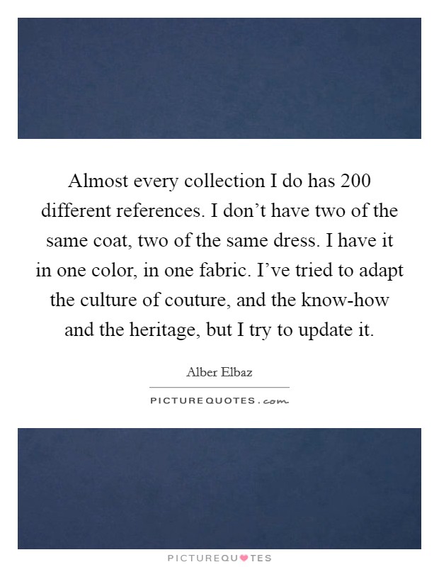 Almost every collection I do has 200 different references. I don't have two of the same coat, two of the same dress. I have it in one color, in one fabric. I've tried to adapt the culture of couture, and the know-how and the heritage, but I try to update it Picture Quote #1