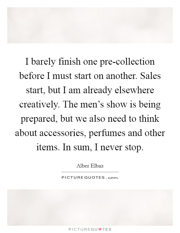I barely finish one pre-collection before I must start on another. Sales start, but I am already elsewhere creatively. The men's show is being prepared, but we also need to think about accessories, perfumes and other items. In sum, I never stop Picture Quote #1