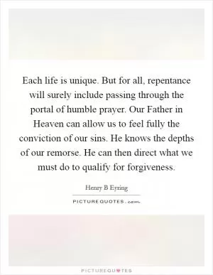 Each life is unique. But for all, repentance will surely include passing through the portal of humble prayer. Our Father in Heaven can allow us to feel fully the conviction of our sins. He knows the depths of our remorse. He can then direct what we must do to qualify for forgiveness Picture Quote #1