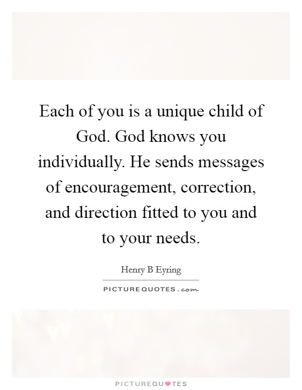 Each of you is a unique child of God. God knows you individually. He sends messages of encouragement, correction, and direction fitted to you and to your needs Picture Quote #1