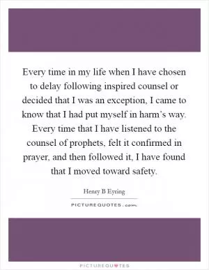 Every time in my life when I have chosen to delay following inspired counsel or decided that I was an exception, I came to know that I had put myself in harm’s way. Every time that I have listened to the counsel of prophets, felt it confirmed in prayer, and then followed it, I have found that I moved toward safety Picture Quote #1