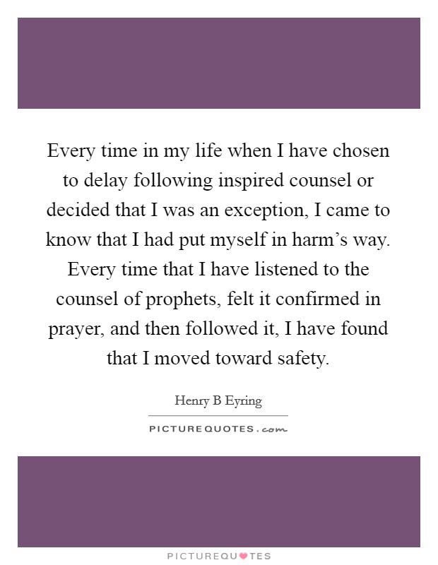 Every time in my life when I have chosen to delay following inspired counsel or decided that I was an exception, I came to know that I had put myself in harm's way. Every time that I have listened to the counsel of prophets, felt it confirmed in prayer, and then followed it, I have found that I moved toward safety Picture Quote #1