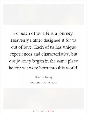 For each of us, life is a journey. Heavenly Father designed it for us out of love. Each of us has unique experiences and characteristics, but our journey began in the same place before we were born into this world Picture Quote #1