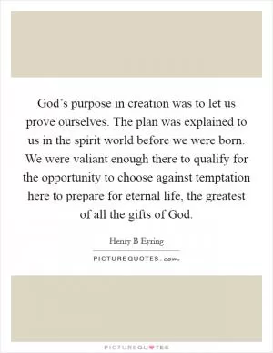 God’s purpose in creation was to let us prove ourselves. The plan was explained to us in the spirit world before we were born. We were valiant enough there to qualify for the opportunity to choose against temptation here to prepare for eternal life, the greatest of all the gifts of God Picture Quote #1