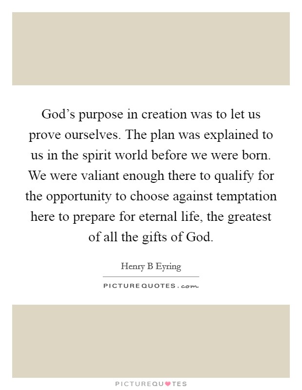 God's purpose in creation was to let us prove ourselves. The plan was explained to us in the spirit world before we were born. We were valiant enough there to qualify for the opportunity to choose against temptation here to prepare for eternal life, the greatest of all the gifts of God Picture Quote #1