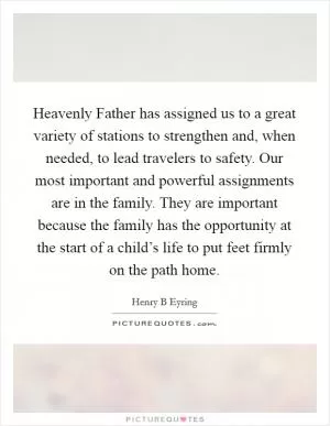 Heavenly Father has assigned us to a great variety of stations to strengthen and, when needed, to lead travelers to safety. Our most important and powerful assignments are in the family. They are important because the family has the opportunity at the start of a child’s life to put feet firmly on the path home Picture Quote #1