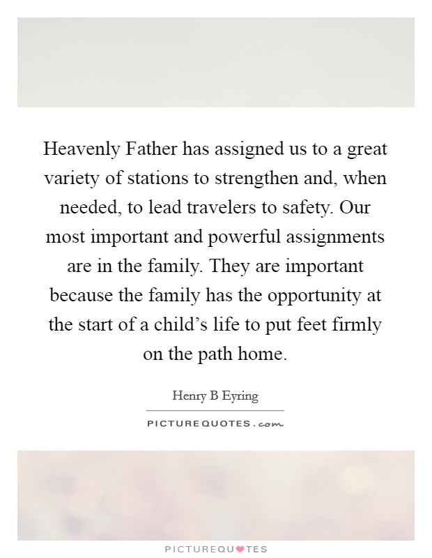 Heavenly Father has assigned us to a great variety of stations to strengthen and, when needed, to lead travelers to safety. Our most important and powerful assignments are in the family. They are important because the family has the opportunity at the start of a child's life to put feet firmly on the path home Picture Quote #1