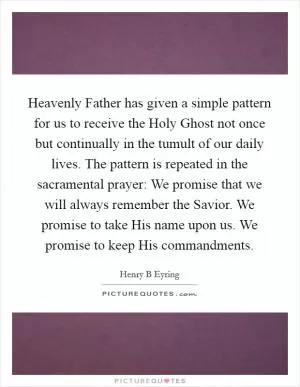 Heavenly Father has given a simple pattern for us to receive the Holy Ghost not once but continually in the tumult of our daily lives. The pattern is repeated in the sacramental prayer: We promise that we will always remember the Savior. We promise to take His name upon us. We promise to keep His commandments Picture Quote #1