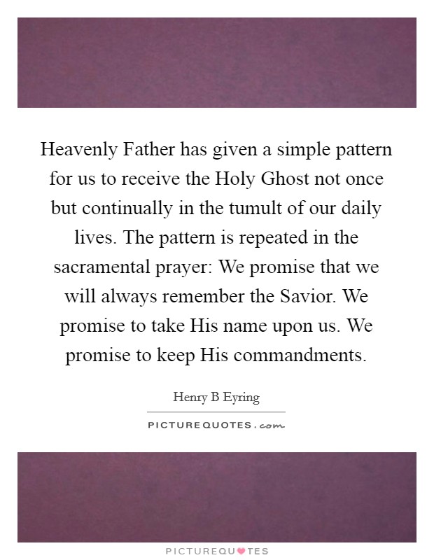 Heavenly Father has given a simple pattern for us to receive the Holy Ghost not once but continually in the tumult of our daily lives. The pattern is repeated in the sacramental prayer: We promise that we will always remember the Savior. We promise to take His name upon us. We promise to keep His commandments Picture Quote #1