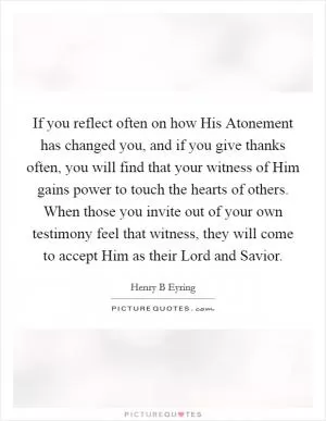 If you reflect often on how His Atonement has changed you, and if you give thanks often, you will find that your witness of Him gains power to touch the hearts of others. When those you invite out of your own testimony feel that witness, they will come to accept Him as their Lord and Savior Picture Quote #1