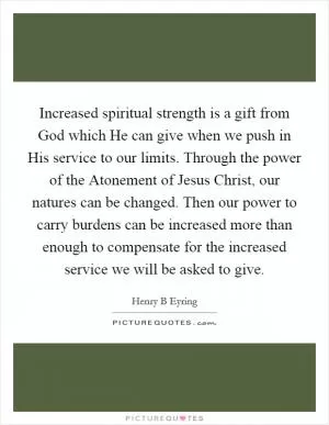 Increased spiritual strength is a gift from God which He can give when we push in His service to our limits. Through the power of the Atonement of Jesus Christ, our natures can be changed. Then our power to carry burdens can be increased more than enough to compensate for the increased service we will be asked to give Picture Quote #1