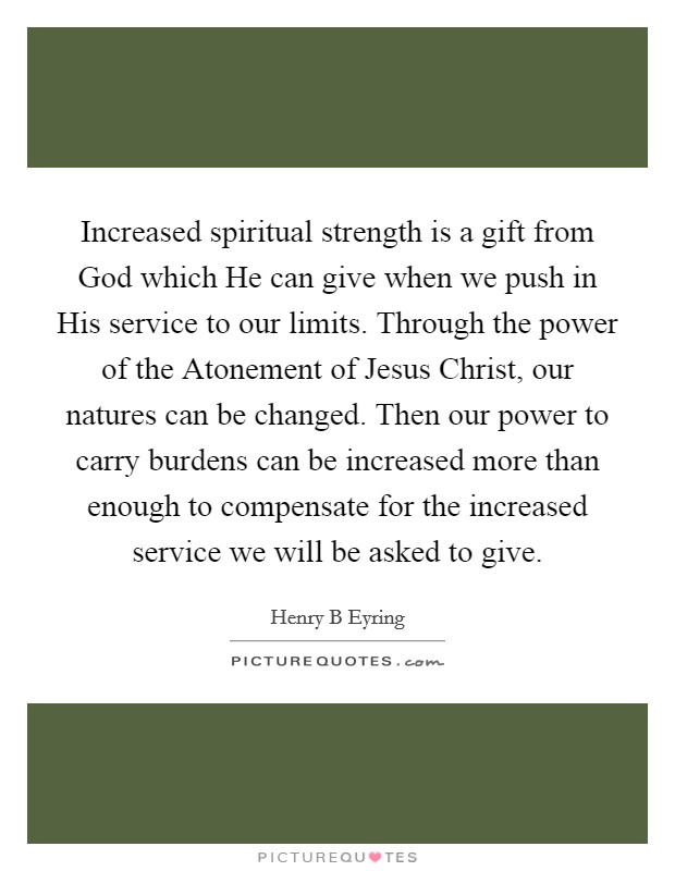 Increased spiritual strength is a gift from God which He can give when we push in His service to our limits. Through the power of the Atonement of Jesus Christ, our natures can be changed. Then our power to carry burdens can be increased more than enough to compensate for the increased service we will be asked to give Picture Quote #1
