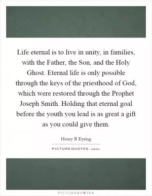 Life eternal is to live in unity, in families, with the Father, the Son, and the Holy Ghost. Eternal life is only possible through the keys of the priesthood of God, which were restored through the Prophet Joseph Smith. Holding that eternal goal before the youth you lead is as great a gift as you could give them Picture Quote #1