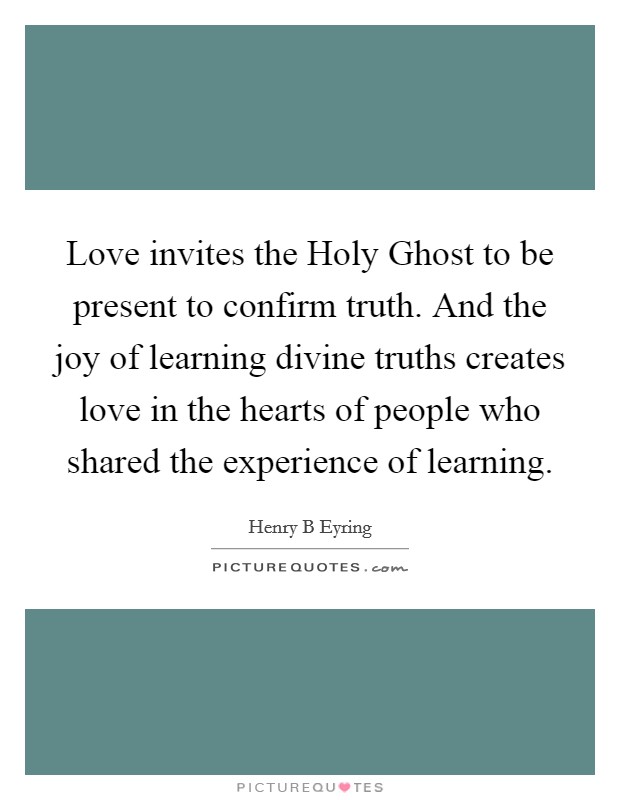 Love invites the Holy Ghost to be present to confirm truth. And the joy of learning divine truths creates love in the hearts of people who shared the experience of learning Picture Quote #1