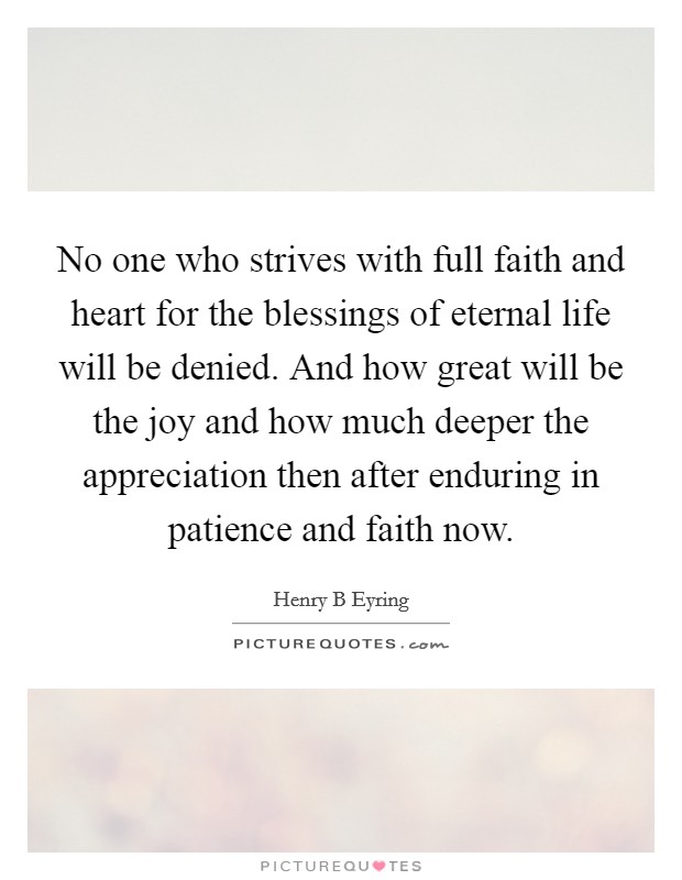 No one who strives with full faith and heart for the blessings of eternal life will be denied. And how great will be the joy and how much deeper the appreciation then after enduring in patience and faith now Picture Quote #1