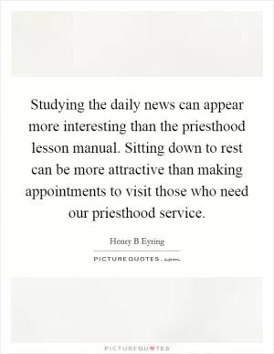 Studying the daily news can appear more interesting than the priesthood lesson manual. Sitting down to rest can be more attractive than making appointments to visit those who need our priesthood service Picture Quote #1