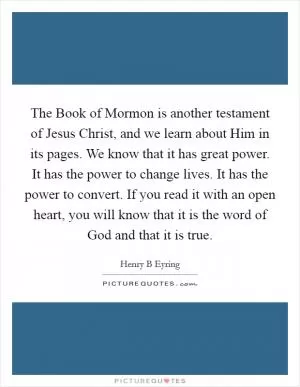 The Book of Mormon is another testament of Jesus Christ, and we learn about Him in its pages. We know that it has great power. It has the power to change lives. It has the power to convert. If you read it with an open heart, you will know that it is the word of God and that it is true Picture Quote #1