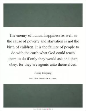 The enemy of human happiness as well as the cause of poverty and starvation is not the birth of children. It is the failure of people to do with the earth what God could teach them to do if only they would ask and then obey, for they are agents unto themselves Picture Quote #1