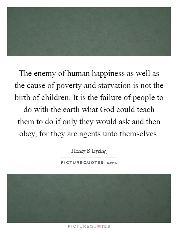 The enemy of human happiness as well as the cause of poverty and starvation is not the birth of children. It is the failure of people to do with the earth what God could teach them to do if only they would ask and then obey, for they are agents unto themselves Picture Quote #1