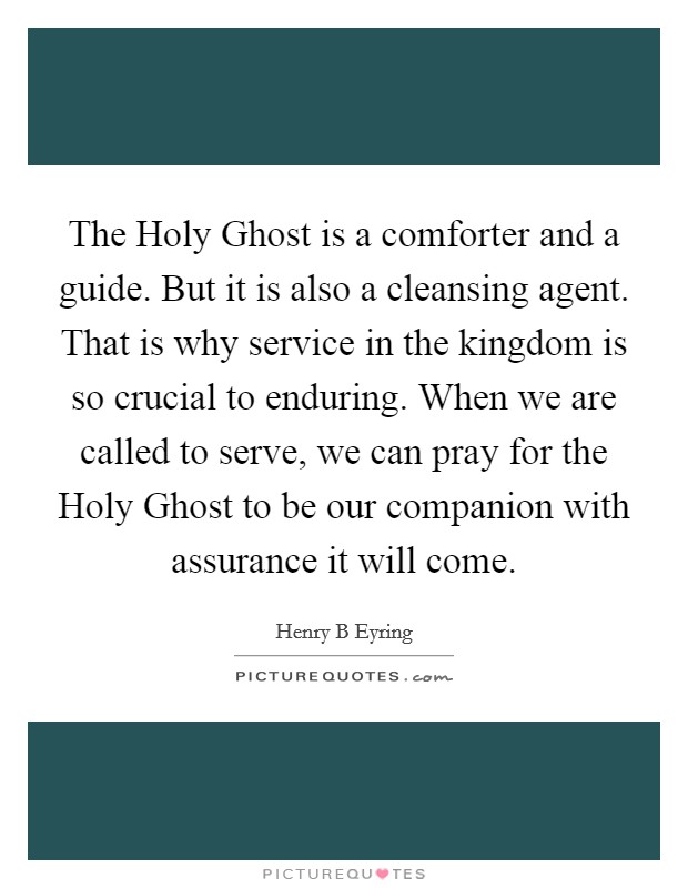 The Holy Ghost is a comforter and a guide. But it is also a cleansing agent. That is why service in the kingdom is so crucial to enduring. When we are called to serve, we can pray for the Holy Ghost to be our companion with assurance it will come Picture Quote #1