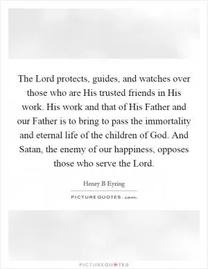 The Lord protects, guides, and watches over those who are His trusted friends in His work. His work and that of His Father and our Father is to bring to pass the immortality and eternal life of the children of God. And Satan, the enemy of our happiness, opposes those who serve the Lord Picture Quote #1