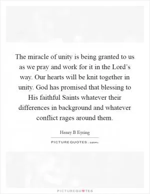 The miracle of unity is being granted to us as we pray and work for it in the Lord’s way. Our hearts will be knit together in unity. God has promised that blessing to His faithful Saints whatever their differences in background and whatever conflict rages around them Picture Quote #1