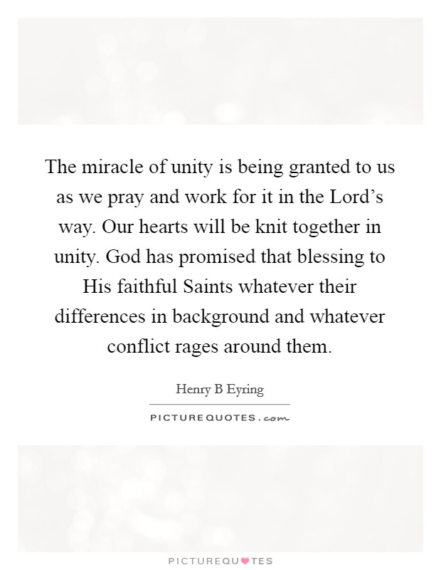 The miracle of unity is being granted to us as we pray and work for it in the Lord's way. Our hearts will be knit together in unity. God has promised that blessing to His faithful Saints whatever their differences in background and whatever conflict rages around them Picture Quote #1